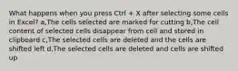 What happens when you press Ctrl + X after selecting some cells in Excel? a,The cells selected are marked for cutting b,The cell content of selected cells disappear from cell and stored in clipboard c,The selected cells are deleted and the cells are shifted left d,The selected cells are deleted and cells are shifted up