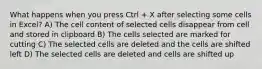 What happens when you press Ctrl + X after selecting some cells in Excel? A) The cell content of selected cells disappear from cell and stored in clipboard B) The cells selected are marked for cutting C) The selected cells are deleted and the cells are shifted left D) The selected cells are deleted and cells are shifted up