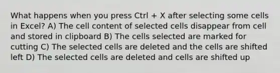 What happens when you press Ctrl + X after selecting some cells in Excel? A) The cell content of selected cells disappear from cell and stored in clipboard B) The cells selected are marked for cutting C) The selected cells are deleted and the cells are shifted left D) The selected cells are deleted and cells are shifted up