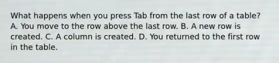 What happens when you press Tab from the last row of a table? A. You move to the row above the last row. B. A new row is created. C. A column is created. D. You returned to the first row in the table.