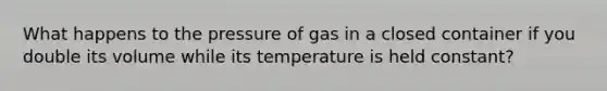 What happens to the pressure of gas in a closed container if you double its volume while its temperature is held constant?