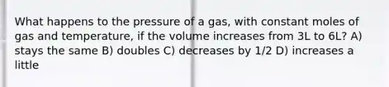 What happens to the pressure of a gas, with constant moles of gas and temperature, if the volume increases from 3L to 6L? A) stays the same B) doubles C) decreases by 1/2 D) increases a little