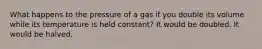 What happens to the pressure of a gas if you double its volume while its temperature is held constant? It would be doubled. It would be halved.