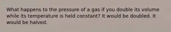 What happens to the pressure of a gas if you double its volume while its temperature is held constant? It would be doubled. It would be halved.