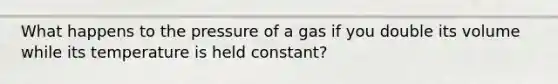 What happens to the pressure of a gas if you double its volume while its temperature is held constant?