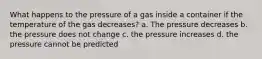 What happens to the pressure of a gas inside a container if the temperature of the gas decreases? a. The pressure decreases b. the pressure does not change c. the pressure increases d. the pressure cannot be predicted