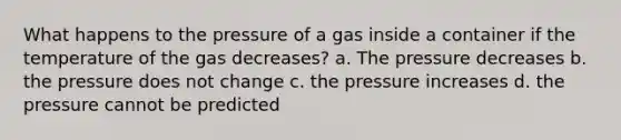 What happens to the pressure of a gas inside a container if the temperature of the gas decreases? a. The pressure decreases b. the pressure does not change c. the pressure increases d. the pressure cannot be predicted