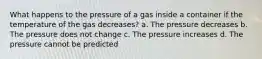 What happens to the pressure of a gas inside a container if the temperature of the gas decreases? a. The pressure decreases b. The pressure does not change c. The pressure increases d. The pressure cannot be predicted