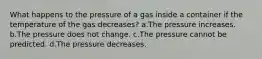 What happens to the pressure of a gas inside a container if the temperature of the gas decreases? a.The pressure increases. b.The pressure does not change. c.The pressure cannot be predicted. d.The pressure decreases.