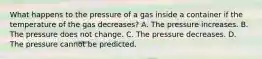 What happens to the pressure of a gas inside a container if the temperature of the gas decreases? A. The pressure increases. B. The pressure does not change. C. The pressure decreases. D. The pressure cannot be predicted.