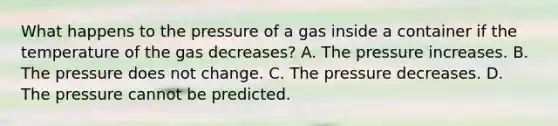 What happens to the pressure of a gas inside a container if the temperature of the gas decreases? A. The pressure increases. B. The pressure does not change. C. The pressure decreases. D. The pressure cannot be predicted.