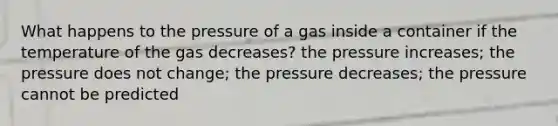 What happens to the pressure of a gas inside a container if the temperature of the gas decreases? the pressure increases; the pressure does not change; the pressure decreases; the pressure cannot be predicted