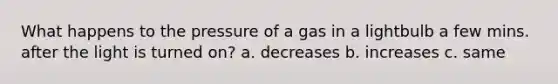 What happens to the pressure of a gas in a lightbulb a few mins. after the light is turned on? a. decreases b. increases c. same