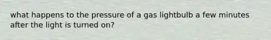 what happens to the pressure of a gas lightbulb a few minutes after the light is turned on?