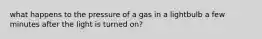 what happens to the pressure of a gas in a lightbulb a few minutes after the light is turned on?