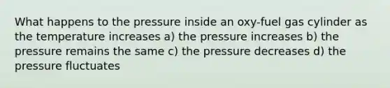 What happens to the pressure inside an oxy-fuel gas cylinder as the temperature increases a) the pressure increases b) the pressure remains the same c) the pressure decreases d) the pressure fluctuates