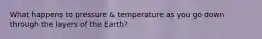 What happens to pressure & temperature as you go down through the layers of the Earth?