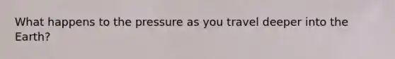 What happens to the pressure as you travel deeper into the Earth?