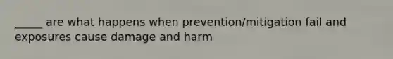 _____ are what happens when prevention/mitigation fail and exposures cause damage and harm