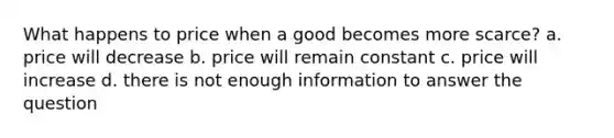 What happens to price when a good becomes more scarce? a. price will decrease b. price will remain constant c. price will increase d. there is not enough information to answer the question