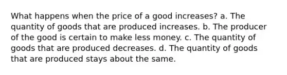 What happens when the price of a good increases? a. The quantity of goods that are produced increases. b. The producer of the good is certain to make less money. c. The quantity of goods that are produced decreases. d. The quantity of goods that are produced stays about the same.