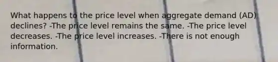 What happens to the price level when aggregate demand (AD) declines? -The price level remains the same. -The price level decreases. -The price level increases. -There is not enough information.