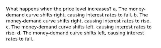 What happens when the price level increases? a. The money-demand curve shifts right, causing interest rates to fall. b. The money-demand curve shifts right, causing interest rates to rise. c. The money-demand curve shifts left, causing interest rates to rise. d. The money-demand curve shifts left, causing interest rates to fall.