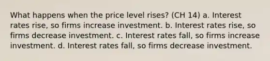 What happens when the price level rises? (CH 14) a. Interest rates rise, so firms increase investment. b. Interest rates rise, so firms decrease investment. c. Interest rates fall, so firms increase investment. d. Interest rates fall, so firms decrease investment.