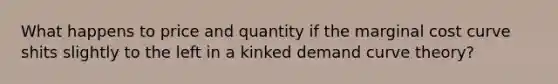 What happens to price and quantity if the marginal cost curve shits slightly to the left in a kinked demand curve theory?