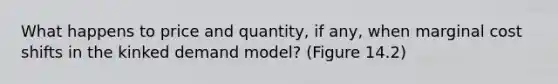 What happens to price and quantity, if any, when marginal cost shifts in the kinked demand model? (Figure 14.2)