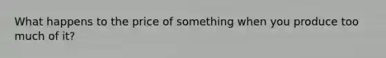 What happens to the price of something when you produce too much of it?