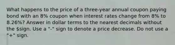 What happens to the price of a three-year annual coupon paying bond with an 8% coupon when interest rates change from 8% to 8.26%? Answer in dollar terms to the nearest decimals without the sign. Use a "-" sign to denote a price decrease. Do not use a "+" sign.