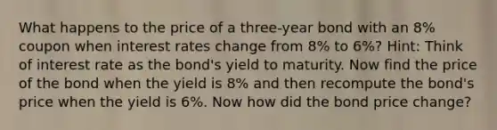 What happens to the price of a three-year bond with an 8% coupon when interest rates change from 8% to 6%? Hint: Think of interest rate as the bond's yield to maturity. Now find the price of the bond when the yield is 8% and then recompute the bond's price when the yield is 6%. Now how did the bond price change?