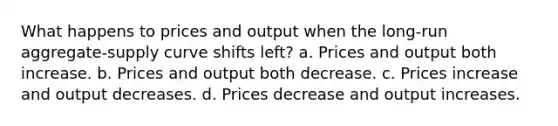 What happens to prices and output when the long-run aggregate-supply curve shifts left? a. Prices and output both increase. b. Prices and output both decrease. c. Prices increase and output decreases. d. Prices decrease and output increases.