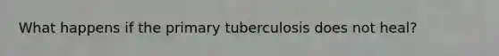 What happens if the primary tuberculosis does not heal?