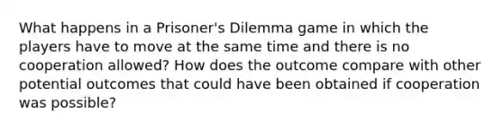 What happens in a Prisoner's Dilemma game in which the players have to move at the same time and there is no cooperation allowed? How does the outcome compare with other potential outcomes that could have been obtained if cooperation was possible?