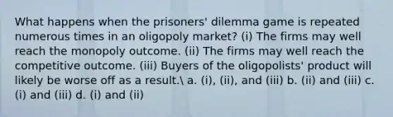 What happens when the prisoners' dilemma game is repeated numerous times in an oligopoly market? (i) The firms may well reach the monopoly outcome. (ii) The firms may well reach the competitive outcome. (iii) Buyers of the oligopolists' product will likely be worse off as a result. a. (i), (ii), and (iii) b. (ii) and (iii) c. (i) and (iii) d. (i) and (ii)