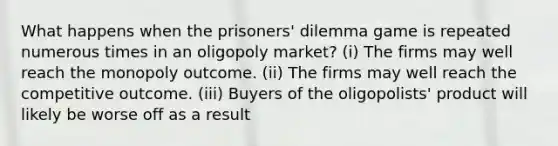 What happens when the prisoners' dilemma game is repeated numerous times in an oligopoly market? (i) The firms may well reach the monopoly outcome. (ii) The firms may well reach the competitive outcome. (iii) Buyers of the oligopolists' product will likely be worse off as a result