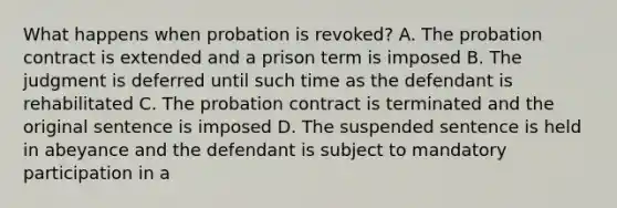 What happens when probation is revoked? A. The probation contract is extended and a prison term is imposed B. The judgment is deferred until such time as the defendant is rehabilitated C. The probation contract is terminated and the original sentence is imposed D. The suspended sentence is held in abeyance and the defendant is subject to mandatory participation in a