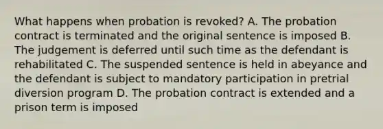 What happens when probation is revoked? A. The probation contract is terminated and the original sentence is imposed B. The judgement is deferred until such time as the defendant is rehabilitated C. The suspended sentence is held in abeyance and the defendant is subject to mandatory participation in pretrial diversion program D. The probation contract is extended and a prison term is imposed