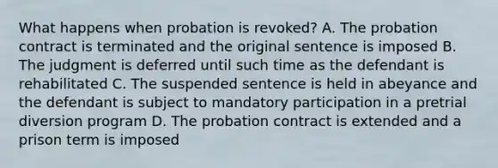 What happens when probation is revoked? A. The probation contract is terminated and the original sentence is imposed B. The judgment is deferred until such time as the defendant is rehabilitated C. The suspended sentence is held in abeyance and the defendant is subject to mandatory participation in a pretrial diversion program D. The probation contract is extended and a prison term is imposed