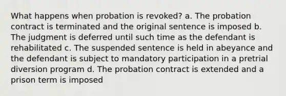 What happens when probation is revoked? a. The probation contract is terminated and the original sentence is imposed b. The judgment is deferred until such time as the defendant is rehabilitated c. The suspended sentence is held in abeyance and the defendant is subject to mandatory participation in a pretrial diversion program d. The probation contract is extended and a prison term is imposed