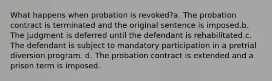 What happens when probation is revoked?a. The probation contract is terminated and the original sentence is imposed.b. The judgment is deferred until the defendant is rehabilitated.c. The defendant is subject to mandatory participation in a pretrial diversion program. d. The probation contract is extended and a prison term is imposed.