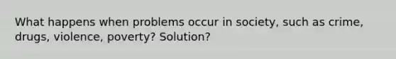 What happens when problems occur in society, such as crime, drugs, violence, poverty? Solution?