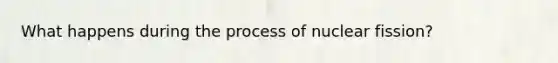 What happens during the process of nuclear fission?