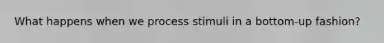 What happens when we process stimuli in a bottom-up fashion?
