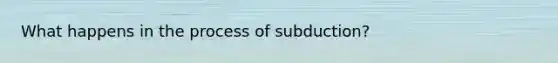 What happens in the process of subduction?