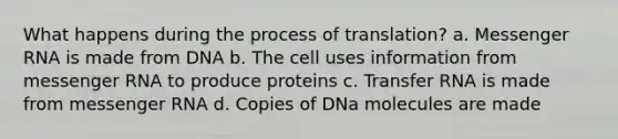 What happens during the process of translation? a. <a href='https://www.questionai.com/knowledge/kDttgcz0ig-messenger-rna' class='anchor-knowledge'>messenger rna</a> is made from DNA b. The cell uses information from messenger RNA to produce proteins c. <a href='https://www.questionai.com/knowledge/kYREgpZMtc-transfer-rna' class='anchor-knowledge'>transfer rna</a> is made from messenger RNA d. Copies of DNa molecules are made