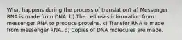 What happens during the process of translation? a) Messenger RNA is made from DNA. b) The cell uses information from messenger RNA to produce proteins. c) Transfer RNA is made from messenger RNA. d) Copies of DNA molecules are made.