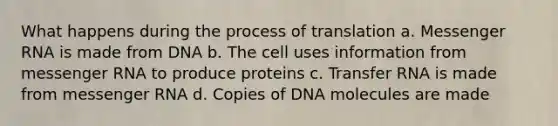 What happens during the process of translation a. Messenger RNA is made from DNA b. The cell uses information from messenger RNA to produce proteins c. Transfer RNA is made from messenger RNA d. Copies of DNA molecules are made